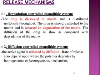  1. Degradation controlled monolithic system:
-The drug is dissolved in matrix and is distributed
uniformly throughout. The drug is strongly attached to the
matrix and is released on degradation of the matrix. The
diffusion of the drug is slow as compared with
degradation of the matrix.
 2. Diffusion controlled monolithic system:
-the active agent is released by diffusion . Rate of release
also depend upon where the polymer degrades by
homogeneous or heterogeneous mechanism.
37
 