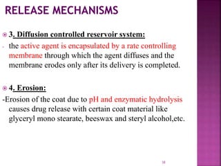  3. Diffusion controlled reservoir system:
- the active agent is encapsulated by a rate controlling
membrane through which the agent diffuses and the
membrane erodes only after its delivery is completed.
 4. Erosion:
-Erosion of the coat due to pH and enzymatic hydrolysis
causes drug release with certain coat material like
glyceryl mono stearate, beeswax and steryl alcohol,etc.
38
 