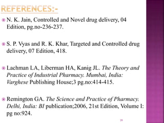  N. K. Jain, Controlled and Novel drug delivery, 04
Edition, pg.no-236-237.
 S. P. Vyas and R. K. Khar, Targeted and Controlled drug
delivery, 07 Edition, 418.
 Lachman LA, Liberman HA, Kanig JL. The Theory and
Practice of Industrial Pharmacy. Mumbai, India:
Varghese Publishing House;3 pg.no:414-415.
 Remington GA. The Science and Practice of Pharmacy.
Delhi, India: BI publication;2006, 21st Edition, Volume I:
pg no:924.
39
 