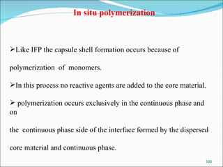 In situ polymerization Like IFP the capsule shell formation occurs because of  polymerization  of  monomers.  In this process no reactive agents are added to the core material. polymerization occurs exclusively in the continuous phase and on  the  continuous phase side of the interface formed by the dispersed  core material and continuous phase.  