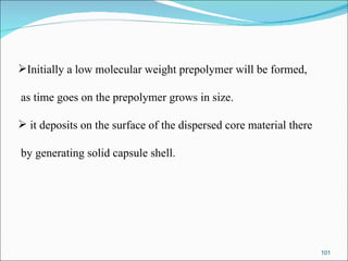 Initially a low molecular weight prepolymer will be formed, as time goes on the prepolymer grows in size. it deposits on the surface of the dispersed core material there by generating solid capsule shell. 