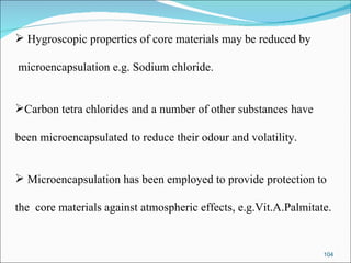 Hygroscopic properties of core materials may be reduced by microencapsulation e.g. Sodium chloride. Carbon tetra chlorides and a number of other substances have  been microencapsulated to reduce their odour and volatility.  Microencapsulation has been employed to provide protection to the  core materials against atmospheric effects, e.g.Vit.A.Palmitate. 
