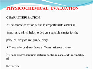 PHYSICOCHEMICAL  EVALUATION CHARACTERIZATION: The characterization of the microparticulate carrier is important, which helps to design a suitable carrier for the  proteins, drug or antigen delivery.  These microspheres have different microstructures.  These microstructures determine the release and the stability of  the carrier. 