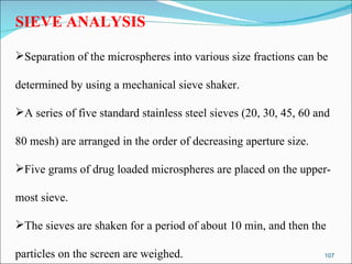 SIEVE ANALYSIS Separation of the microspheres into various size fractions can be  determined by using a mechanical sieve shaker. A series of five standard stainless steel sieves (20, 30, 45, 60 and  80 mesh) are arranged in the order of decreasing aperture size. Five grams of drug loaded microspheres are placed on the upper- most sieve.  The sieves are shaken for a period of about 10 min, and then the particles on the screen are weighed. 