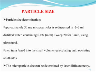PARTICLE SIZE Particle size determination:  approximately 30 mg microparticles is redispersed in  2–3 ml  distilled water, containing 0.1% (m/m) Tween 20 for 3 min, using  ultrasound.  then transferred into the small volume recirculating unit, operating  at 60 ml/ s. The microparticle size can be determined by laser diffractometry. 