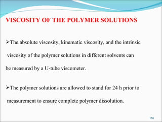 VISCOSITY OF THE POLYMER SOLUTIONS The absolute viscosity, kinematic viscosity, and the intrinsic viscosity of the polymer solutions in different solvents can be measured by a U-tube viscometer. The polymer solutions are allowed to stand for 24 h prior to measurement to  ensure complete polymer dissolution. 