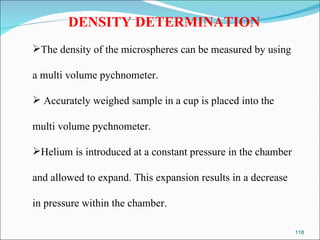 DENSITY DETERMINATION The density of the microspheres can be measured by using  a multi volume pychnometer. Accurately weighed sample in a cup is placed into the  multi volume pychnometer.  Helium is introduced at a constant pressure in the chamber  and allowed to expand. This expansion results in a decrease  in pressure within the chamber. 