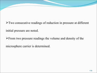 Two consecutive readings of reduction in pressure at different  initial pressure are noted. From two pressure readings the volume and density of the  microsphere carrier is determined. 