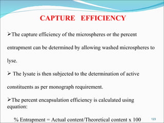 CAPTURE  EFFICIENCY The capture efficiency of the microspheres or the percent  entrapment can be determined by allowing washed microspheres to  lyse. The lysate is then subjected to the determination of active constituents as per monograph requirement. The percent encapsulation efficiency is calculated using equation: % Entrapment = Actual content/Theoretical content x 100 