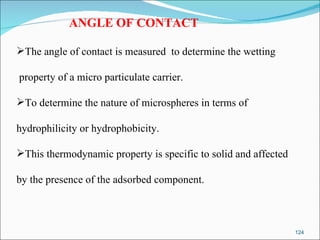 ANGLE OF CONTACT The angle of contact is measured  to determine the wetting property of a micro particulate carrier.  To determine the nature of microspheres in terms of  hydrophilicity or hydrophobicity.  This thermodynamic property is specific to solid and affected  by the presence of the adsorbed component. 
