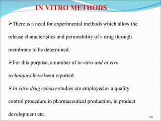 IN VITRO METHODS There is a need for experimental methods which allow the  release characteristics and permeability of a drug through  membrane to be determined. For this purpose, a number of  in vitro and in vivo  techniques  have been reported. In vitro drug release  studies are employed as a quality  control procedure in pharmaceutical production, in product  development etc. 