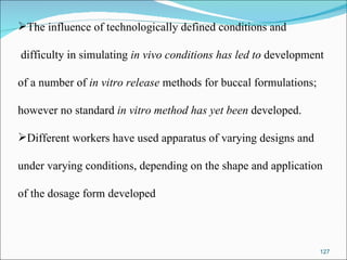 The influence of technologically defined conditions and difficulty in simulating  in vivo conditions has led to  development  of a number of  in vitro release  methods for buccal formulations;  however no standard  in vitro method has yet been  developed.  Different workers have used apparatus of varying designs and  under varying conditions, depending on the shape and application  of the dosage form developed 