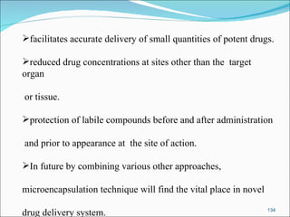 facilitates accurate delivery of small quantities of potent drugs. reduced drug concentrations at sites other than the  target organ or tissue. protection of labile compounds before and after administration and prior to appearance at  the site of action. In future by combining various other approaches,  microencapsulation technique will find the vital place in novel  drug delivery system. 