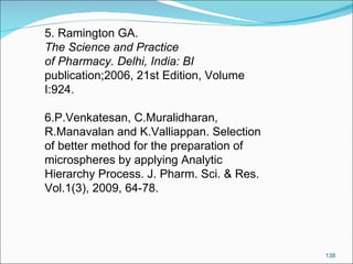 5. Ramington GA.  The Science and Practice of Pharmacy. Delhi, India: BI publication;2006, 21st Edition, Volume I:924. 6.P.Venkatesan, C.Muralidharan, R.Manavalan and K.Valliappan. Selection of better method for the preparation of microspheres by applying Analytic Hierarchy Process. J. Pharm. Sci. & Res. Vol.1(3), 2009, 64-78. 