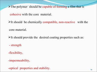 The polymer  should be  capable of forming  a film that is cohesive  with the core  material. It should  be chemically  compatible, non-reactive  with the core material. It should provide the  desired coating properties such as: - strength  -flexibility,  -impermeability,  -optical  properties and stability. 