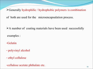 Generally  hydrophilic / hydrophobic polymers /a combination  of  both are used for the  microencapsulation process. A number of  coating materials have been used  successfully examples : Gelatin polyvinyl alcohol ethyl cellulose cellulose acetate phthalate etc. 