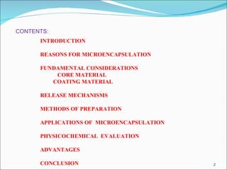 CONTENTS: INTRODUCTION REASONS FOR MICROENCAPSULATION FUNDAMENTAL CONSIDERATIONS CORE MATERIAL COATING MATERIAL RELEASE MECHANISMS METHODS OF PREPARATION APPLICATIONS OF  MICROENCAPSULATION PHYSICOCHEMICAL  EVALUATION ADVANTAGES CONCLUSION   