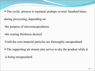 The cyclic  process is repeated, perhaps several  hundred times during processing, depending on: the purpose of microencapsulation the coating thickness desired  Until the core material particles are thoroughly encapsulated.  The supporting air stream also serves to dry the product while it is being encapsulated. 