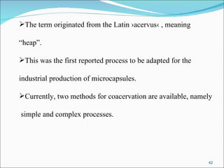 The term originated from the Latin ›acervus‹ , meaning  “ heap”.  This was the first reported process to be adapted for the  industrial production of microcapsules. Currently, two methods for coacervation are available, namely simple and complex processes. 