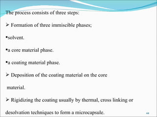 The process consists of three steps: Formation of three immiscible phases; solvent. a core material phase. a coating material phase. Deposition of the coating material on the core material. Rigidizing the coating usually by thermal, cross linking or  desolvation techniques to form a microcapsule. 