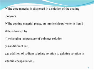 The core material is dispersed in a solution of the coating polymer. The coating material phase, an immiscible polymer in liquid  state is formed by (i) changing temperature of polymer solution (ii) addition of salt,  e.g. addition of sodium sulphate solution to gelatine solution in  vitamin encapsulation ,  