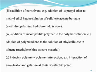 (iii) addition of nonsolvent, e.g. addition of isopropyl ether to  methyl ethyl ketone solution of cellulose acetate butyrate (methylscopalamine hydrobromide is core),  (iv) addition of incompatible polymer to the polymer solution, e.g.  addition of polybutadiene to the solution of ethylcellulose in  toluene (methylene blue as core material), (v) inducing polymer – polymer interaction, e.g. interaction of  gum Arabic and gelatine at their iso-electric point. 