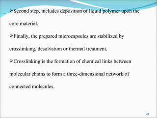 Second step, includes deposition of liquid polymer upon the  core material.  Finally, the prepared microcapsules are stabilized by  crosslinking, desolvation or thermal treatment. Crosslinking is the formation of chemical links between  molecular chains to form a three-dimensional network of  connected molecules.  