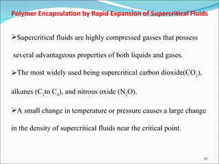 Polymer Encapsulation by Rapid Expansion of Supercritical Fluids Supercritical fluids are highly compressed gasses that possess several advantageous properties of both liquids and gases.  The most widely used being supercritical carbon dioxide(CO 2 ),  alkanes (C 2 to C 4 ), and nitrous oxide (N 2 O).  A small change in temperature or pressure causes a large change  in the density of supercritical fluids near the critical point.  