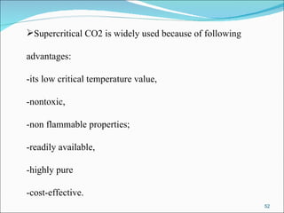 Supercritical CO2 is widely used because of following  advantages:  -its low critical temperature value,  -nontoxic,  -non flammable properties;  -readily available,  -highly pure  -cost-effective.  
