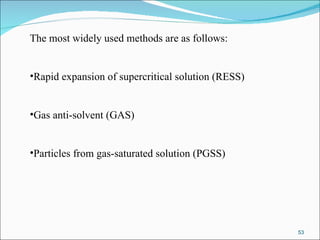 The most widely used methods are as follows: Rapid expansion of supercritical solution (RESS) Gas anti-solvent (GAS) Particles from gas-saturated solution (PGSS) 