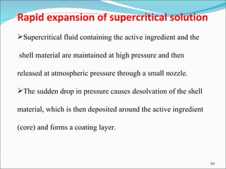 Rapid expansion of supercritical solution Supercritical fluid containing the active ingredient and the shell material are maintained at high pressure and then  released at atmospheric pressure through a small nozzle.  The sudden drop in pressure causes desolvation of the shell  material, which is then deposited around the active ingredient  (core) and forms a coating layer.  