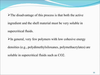 The disadvantage of this process is that both the active  ingredient and the shell material must be very soluble in  supercritical fluids.  In general, very few polymers with low cohesive energy  densities (e.g., polydimethylsiloxanes, polymethacrylates) are  soluble in supercritical fluids such as CO2.  