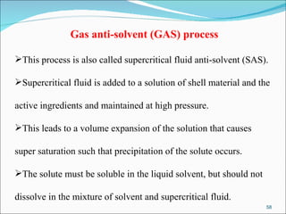   Gas anti-solvent (GAS) process This process is also called supercritical fluid anti-solvent (SAS).  Supercritical fluid is added to a solution of shell material and the  active ingredients and maintained at high pressure.  This leads to a volume expansion of the solution that causes  super saturation such that precipitation of the solute occurs.  The solute must be soluble in the liquid solvent, but should not  dissolve in the mixture of solvent and supercritical fluid.  