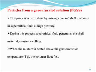 Particles from a gas-saturated solution (PGSS) This process is carried out by mixing core and shell materials  in supercritical fluid at high pressure.  During this process supercritical fluid penetrates the shell  material, causing swelling.  When the mixture is heated above the glass transition  temperature (Tg), the polymer liquefies.  
