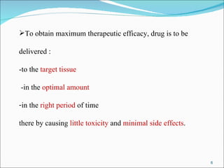 To obtain maximum therapeutic efficacy, drug is to be  delivered : -to the  target tissue -in the  optimal amount in the  right period  of time  there by causing  little toxicity  and  minimal side effects . 