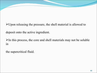 Upon releasing the pressure, the shell material is allowed to  deposit onto the active ingredient.  In this process, the core and shell materials may not be soluble in  the supercritical fluid. 