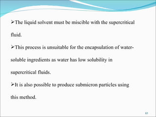 The liquid solvent must be miscible with the supercritical  fluid.  This process is unsuitable for the encapsulation of water- soluble ingredients as water has low solubility in  supercritical fluids.  It is also possible to produce submicron particles using  this method. 