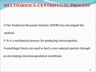 MULTIORIFICE-CENTRIFUGAL PROCESS The Southwest Research Institute (SWRI) has developed this method. It is a mechanical process for producing microcapsules.  centrifugal forces are used to hurl a core material particle through  an enveloping microencapsulation membrane. 