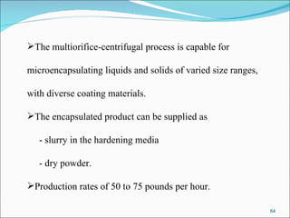 The multiorifice-centrifugal process is capable for  microencapsulating liquids and solids of varied size ranges,  with diverse coating materials.  The encapsulated product can be supplied as  - slurry in the hardening media - dry powder.  Production rates of 50 to 75 pounds per hour. 