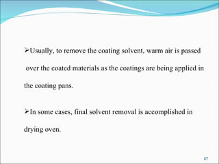 Usually, to remove the coating solvent, warm air is passed over the coated materials as the coatings are being applied in  the coating pans. In some cases, final solvent removal is accomplished in  drying oven. 