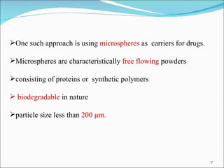 One such approach is using  microspheres  as  carriers for drugs. Microspheres are characteristically  free flowing  powders consisting of proteins or  synthetic polymers biodegradable  in nature particle size less than  200 μm. 