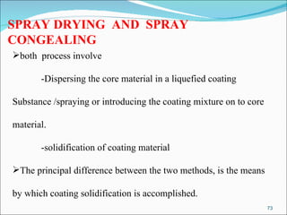 SPRAY DRYING  AND  SPRAY CONGEALING both  process involve -Dispersing the core material in a liquefied coating  Substance /spraying or introducing the coating mixture on to core  material. -solidification of coating material The principal difference between the two methods, is the means  by which coating solidification is accomplished.  