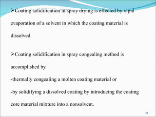Coating solidification in spray drying is effected by rapid  evaporation of a solvent in which the coating material is  dissolved.  Coating solidification in spray congealing method is  accomplished by  -thermally congealing a molten coating material or  -by solidifying a dissolved coating by introducing the coating  core material mixture into a nonsolvent.  