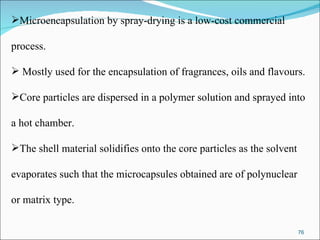 Microencapsulation by spray-drying is a low-cost commercial  process. Mostly used for the encapsulation of fragrances, oils and flavours.  Core particles are dispersed in a polymer solution and sprayed into  a hot chamber. The shell material solidifies onto the core particles as the solvent  evaporates such that the microcapsules obtained are of polynuclear  or matrix type.  