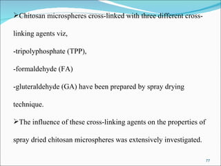 Chitosan microspheres cross-linked with three different cross- linking agents viz,  -tripolyphosphate (TPP),  -formaldehyde (FA)  -gluteraldehyde (GA) have been prepared by spray drying  technique.  The influence of these cross-linking agents on the properties of  spray dried chitosan microspheres was extensively investigated. 