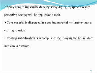 Spray congealing can be done by spray drying equipment where  protective coating will be applied as a melt.  Core material is dispersed in a coating material melt rather than a  coating solution. Coating solidification is accomplished by spraying the hot mixture  into cool air stream.  