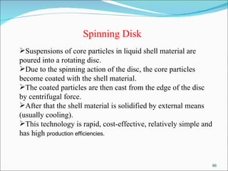 Spinning Disk Suspensions of core particles in liquid shell material are poured into a rotating disc. Due to the spinning action of the disc, the core particles become coated with the shell material. The coated particles are then cast from the edge of the disc by centrifugal force. After that the shell material is solidified by external means (usually cooling). This technology is rapid, cost-effective, relatively simple and has high  production efficiencies. 