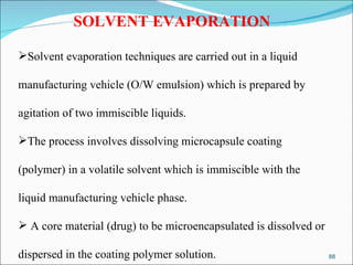 SOLVENT EVAPORATION Solvent evaporation techniques are carried out in a liquid  manufacturing vehicle (O/W emulsion) which is prepared by agitation of two immiscible liquids.  The process involves dissolving microcapsule coating  (polymer) in a volatile solvent which is immiscible with the  liquid manufacturing vehicle phase. A core material (drug) to be microencapsulated is dissolved or  dispersed in the coating polymer solution.  