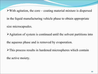 With agitation, the core – coating material mixture is dispersed  in the liquid manufacturing vehicle phase to obtain appropriate  size microcapsules. Agitation of system is continued until the solvent partitions into  the aqueous phase and is removed by evaporation.  This process results in hardened microspheres which contain  the active moiety.  