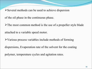 Several methods can be used to achieve dispersion of the oil phase in the continuous phase. The most common method is the use of a propeller style blade  attached to a variable speed motor. Various process variables include methods of forming  dispersions, Evaporation rate of the solvent for the coating  polymer, temperature cycles and agitation rates. 